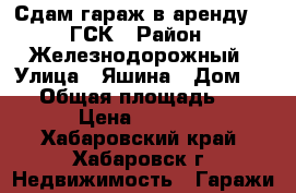 Сдам гараж в аренду 110ГСК › Район ­ Железнодорожный › Улица ­ Яшина › Дом ­ 80 › Общая площадь ­ 22 › Цена ­ 3 000 - Хабаровский край, Хабаровск г. Недвижимость » Гаражи   